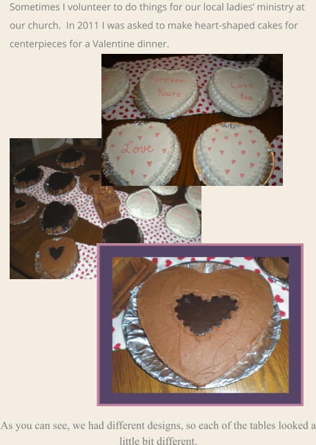 As you can see, we had different designs, so each of the tables looked a little bit different.  Sometimes I volunteer to do things for our local ladies’ ministry at our church.  In 2011 I was asked to make heart-shaped cakes for centerpieces for a Valentine dinner.