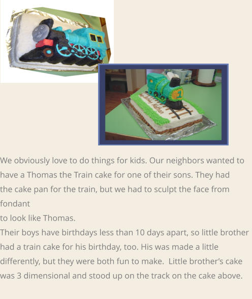 We obviously love to do things for kids. Our neighbors wanted to  have a Thomas the Train cake for one of their sons. They had  the cake pan for the train, but we had to sculpt the face from fondant  to look like Thomas.  Their boys have birthdays less than 10 days apart, so little brother had a train cake for his birthday, too. His was made a little differently, but they were both fun to make.  Little brother’s cake was 3 dimensional and stood up on the track on the cake above.