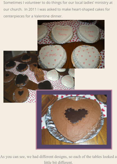 As you can see, we had different designs, so each of the tables looked a little bit different.  Sometimes I volunteer to do things for our local ladies’ ministry at our church.  In 2011 I was asked to make heart-shaped cakes for centerpieces for a Valentine dinner.