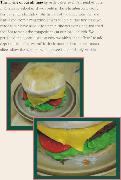 This is one of our all-time favorite cakes ever. A friend of ours in Germany asked us if we could make a hamburger cake for her daughter's birthday. She had all of the directions that she had saved from a magazine. It was such a hit the first time we made it, we have used it for teen birthdays ever since and used the idea to win cake competitions at our local church. We perfected the decorations, so now we airbrush the "bun" to add depth to the color, we ruffle the lettuce and make the tomato slices show the sections with the seeds  completely visible.