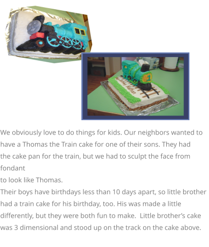 We obviously love to do things for kids. Our neighbors wanted to  have a Thomas the Train cake for one of their sons. They had  the cake pan for the train, but we had to sculpt the face from fondant  to look like Thomas.  Their boys have birthdays less than 10 days apart, so little brother had a train cake for his birthday, too. His was made a little differently, but they were both fun to make.  Little brother’s cake was 3 dimensional and stood up on the track on the cake above.