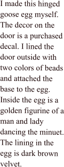 I made this hinged goose egg myself. The decor on the door is a purchased decal. I lined the door outside with two colors of beads and attached the base to the egg. Inside the egg is a golden figurine of a man and lady dancing the minuet. The lining in the egg is dark brown velvet.