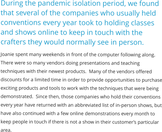 During the pandemic isolation period, we found that several of the companies who usually held conventions every year took to holding classes and shows online to keep in touch with the crafters they would normally see in person. Joanie spent many weekends in front of the computer following along.  There were so many vendors doing presentations and teaching techniques with their newest products.  Many of the vendors offered discounts for a limited time in order to provide opportunities to purchase exciting products and tools to work with the techniques that were being demonstrated.  Since then, those companies who hold their conventions every year have returned with an abbreviated list of in-person shows, but have also continued with a few online demonstrations every month to keep people in touch if there is not a show in their customer’s particular area.